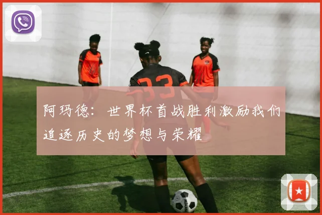 阿玛德：世界杯首战胜利激励我们追逐历史的梦想与荣耀