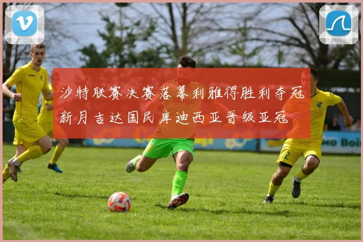 沙特联赛决赛落幕利雅得胜利夺冠新月吉达国民库迪西亚晋级亚冠