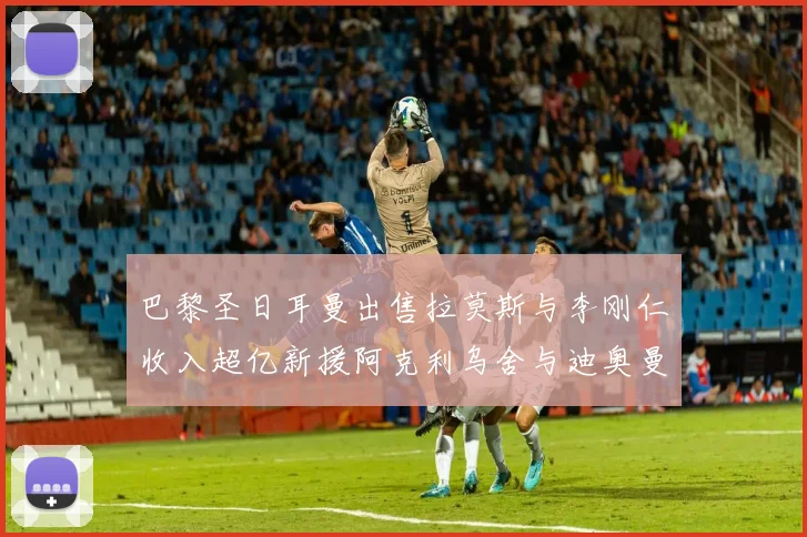 巴黎圣日耳曼出售拉莫斯与李刚仁收入超亿新援阿克利乌舍与迪奥曼德即将加盟