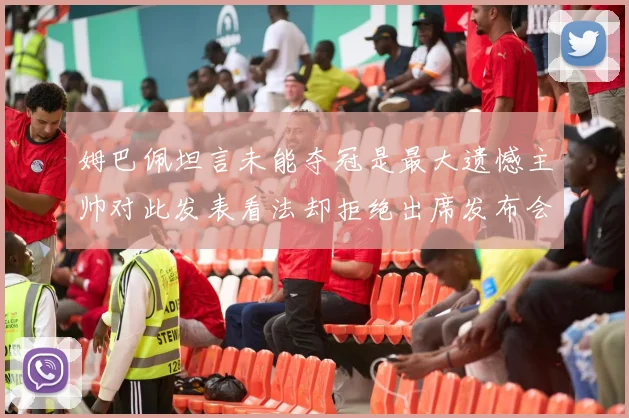 姆巴佩坦言未能夺冠是最大遗憾主帅对此发表看法却拒绝出席发布会