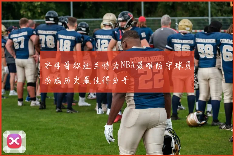 字母哥称杜兰特为NBA最难防守球员或成历史最佳得分手