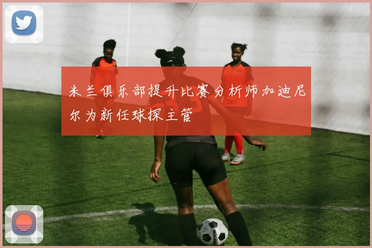 米兰俱乐部提升比赛分析师加迪尼尔为新任球探主管
