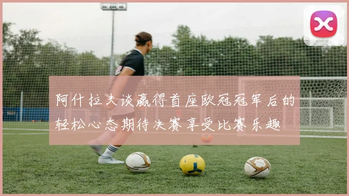 阿什拉夫谈赢得首座欧冠冠军后的轻松心态期待决赛享受比赛乐趣