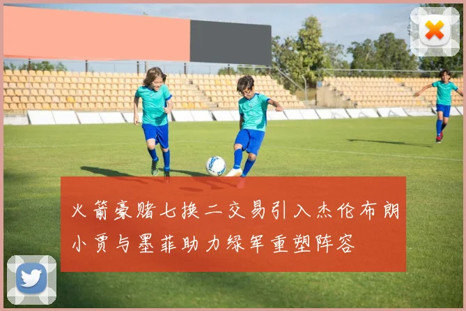 火箭豪赌七换二交易引入杰伦布朗小贾与墨菲助力绿军重塑阵容
