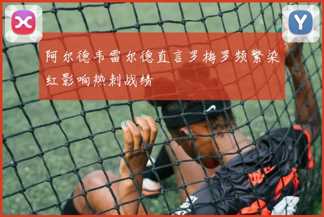 阿尔德韦雷尔德直言罗梅罗频繁染红影响热刺战绩
