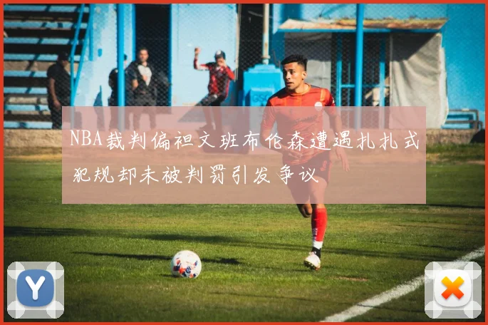 NBA裁判偏袒文班布伦森遭遇扎扎式犯规却未被判罚引发争议