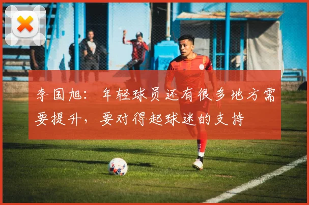李国旭：年轻球员还有很多地方需要提升，要对得起球迷的支持