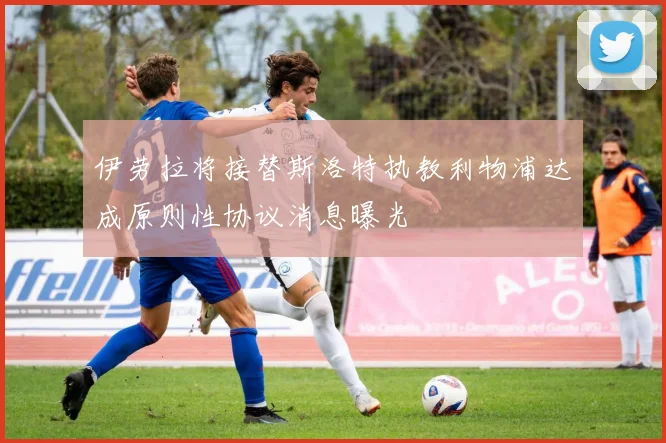 伊劳拉将接替斯洛特执教利物浦达成原则性协议消息曝光