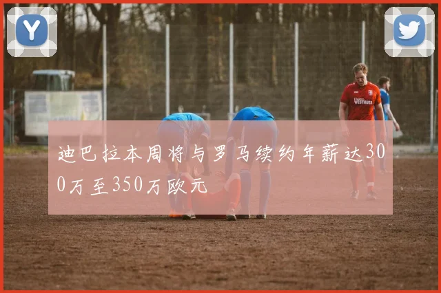 迪巴拉本周将与罗马续约年薪达300万至350万欧元