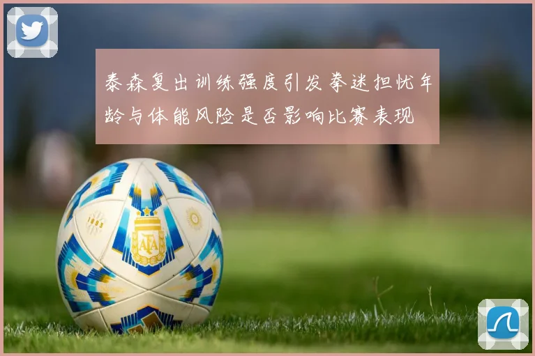 泰森复出训练强度引发拳迷担忧年龄与体能风险是否影响比赛表现